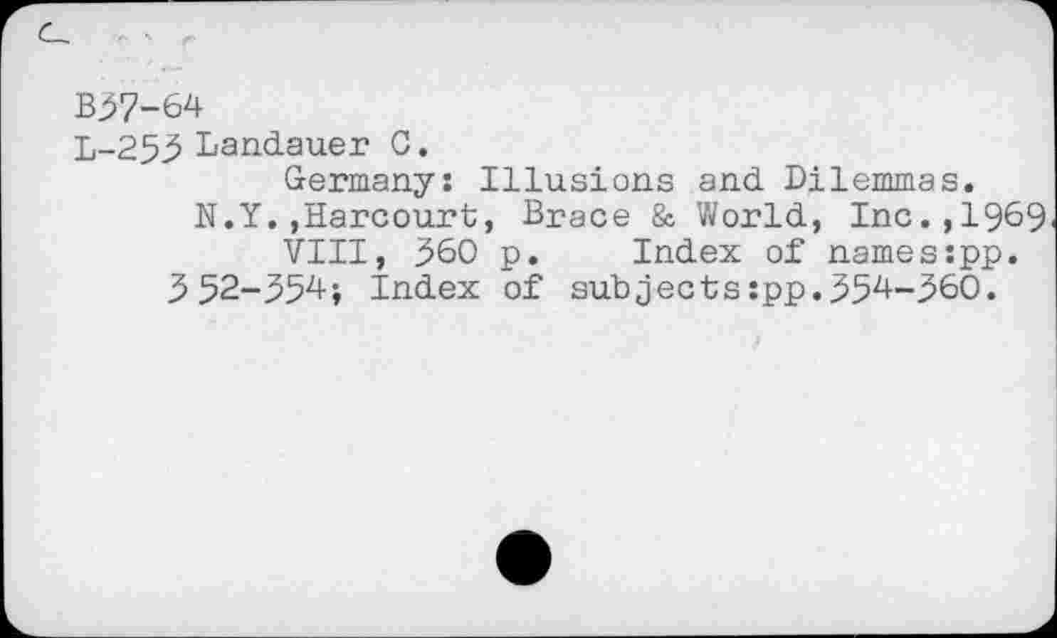 ﻿B37-64
L-253 Landauer C.
Germany: Illusions and Dilemmas.
N.Y.,Harcourt, Brace & World, Inc.,1969 VIII, 360 p. Index of names:pp.
3 52-354; Index of subjects :pp.354-360.